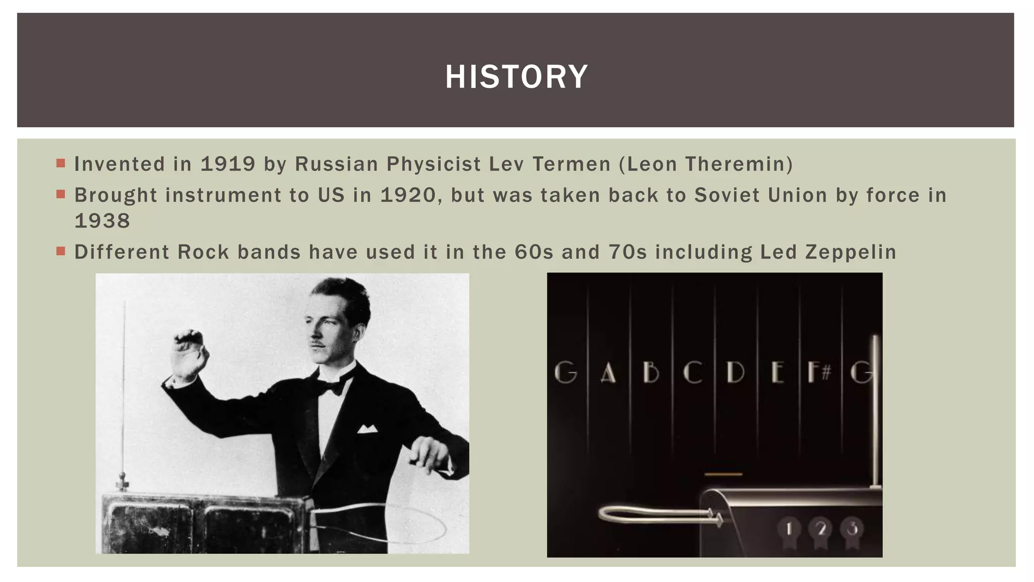  Invented in 1919 by Russian Physicist Lev Termen (Leon Theremin)
 Brought instrument to US in 1920, but was taken back to Soviet Union by force in
1938
 Different Rock bands have used it in the 60s and 70s including Led Zeppelin
HISTORY
 