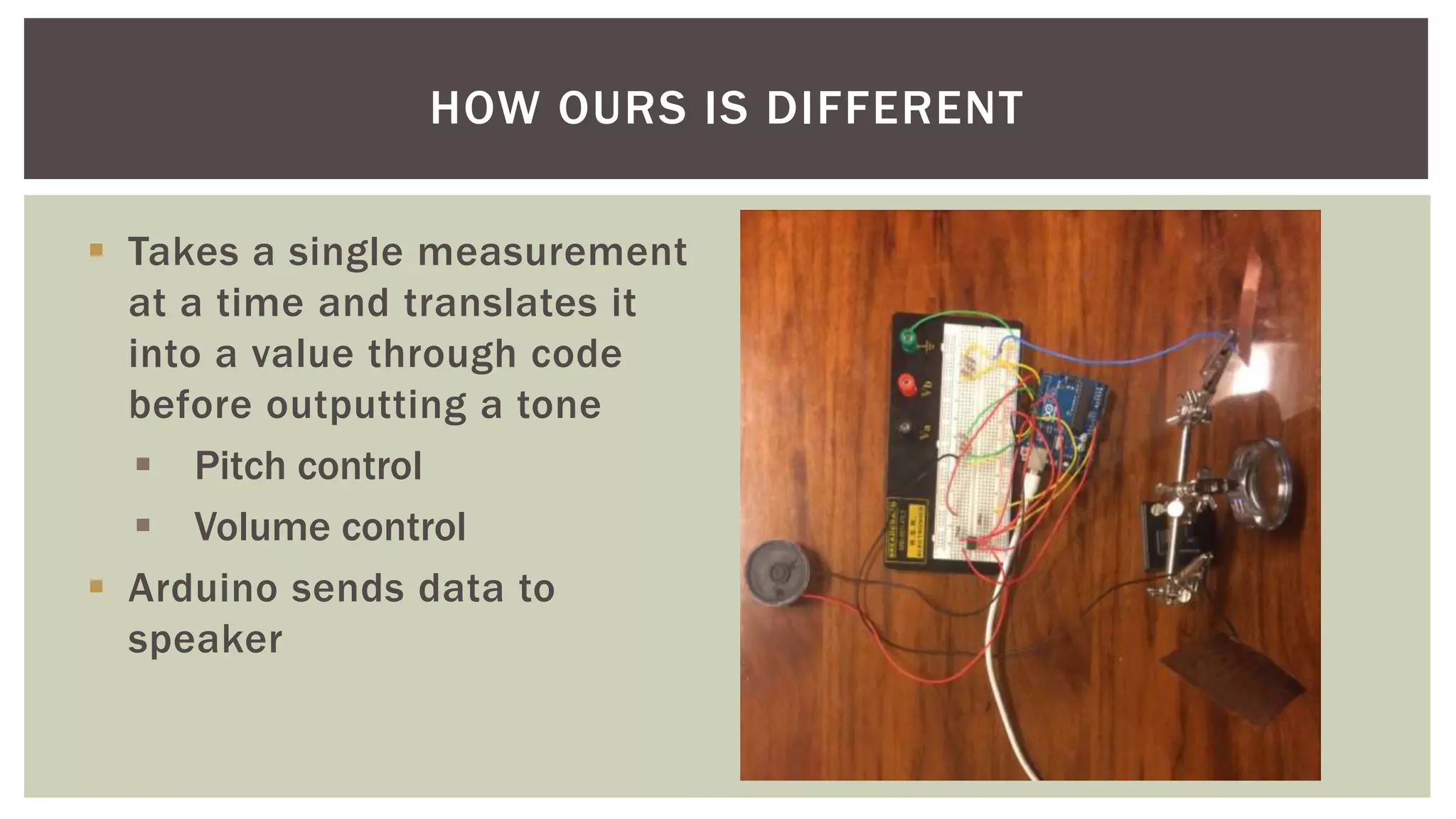  Takes a single measurement
at a time and translates it
into a value through code
before outputting a tone
 Pitch control
 Volume control
 Arduino sends data to
speaker
HOW OURS IS DIFFERENT
 