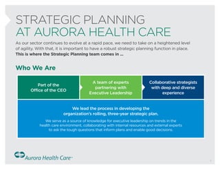 STRATEGIC PLANNING
AT AURORA HEALTH CARE
Who We Are
As our sector continues to evolve at a rapid pace, we need to take on a heightened level
of agility. With that, it is important to have a robust strategic planning function in place.
This is where the Strategic Planning team comes in ...
Part of the
Office of the CEO
A team of experts
partnering with
Executive Leadership
We lead the process in developing the
organization’s rolling, three-year strategic plan.
We serve as a source of knowledge for executive leadership on trends in the
health care environment, collaborating with internal resources and external experts
to ask the tough questions that inform plans and enable good decisions.
Collaborative strategists
with deep and diverse
experience
1
 