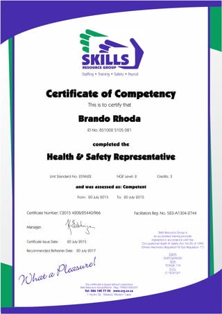 Facilitators Reg. No: 583-A1304-2744
Certificate of Competency
This is to certify that
Brando Rhoda
ID No. 851002 5105 081
completed the
X
Unit Standard No: 259622 NQF Level: 2 Credits: 3
and was assessed as: Competent
From: 20 July 2015 To: 20 July 2015
Certificate Number: C2015 4208/25440/966
Manager:
Certificate Issue Date: 20 July 2015
Recommended Refresher Date: 20 July 2017
Health & Safety Representative
 