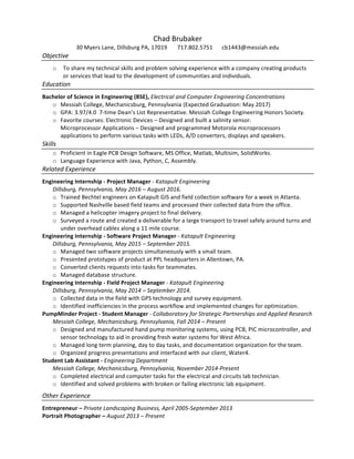 Chad	
  Brubaker	
  
30	
  Myers	
  Lane,	
  Dillsburg	
  PA,	
  17019	
  	
  	
  	
  	
  	
  	
  717.802.5751	
   cb1443@messiah.edu	
  
Objective	
  
o   To	
  share	
  my	
  technical	
  skills	
  and	
  problem	
  solving	
  experience	
  with	
  a	
  company	
  creating	
  products	
  
or	
  services	
  that	
  lead	
  to	
  the	
  development	
  of	
  communities	
  and	
  individuals.	
  
Education	
  
Bachelor	
  of	
  Science	
  in	
  Engineering	
  (BSE),	
  Electrical	
  and	
  Computer	
  Engineering	
  Concentrations	
  	
  
o   Messiah	
  College,	
  Mechanicsburg,	
  Pennsylvania	
  (Expected	
  Graduation:	
  May	
  2017)	
  
o   GPA:	
  3.97/4.0	
  	
  7-­‐time	
  Dean’s	
  List	
  Representative.	
  Messiah	
  College	
  Engineering	
  Honors	
  Society.	
  
o   Favorite	
  courses:	
  Electronic	
  Devices	
  –	
  Designed	
  and	
  built	
  a	
  salinity	
  sensor.	
  	
  
Microprocessor	
  Applications	
  –	
  Designed	
  and	
  programmed	
  Motorola	
  microprocessors	
  
applications	
  to	
  perform	
  various	
  tasks	
  with	
  LEDs,	
  A/D	
  converters,	
  displays	
  and	
  speakers.	
  	
  
Skills	
  
o   Proficient	
  in	
  Eagle	
  PCB	
  Design	
  Software,	
  MS	
  Office,	
  Matlab,	
  Multisim,	
  SolidWorks.	
  
o   Language	
  Experience	
  with	
  Java,	
  Python,	
  C,	
  Assembly.	
  
Related	
  Experience	
  
Engineering	
  Internship	
  -­‐	
  Project	
  Manager	
  -­‐	
  Katapult	
  Engineering	
  
Dillsburg,	
  Pennsylvania,	
  May	
  2016	
  –	
  August	
  2016.	
  
o   Trained	
  Bechtel	
  engineers	
  on	
  Katapult	
  GIS	
  and	
  field	
  collection	
  software	
  for	
  a	
  week	
  in	
  Atlanta.	
  	
  
o   Supported	
  Nashville	
  based	
  field	
  teams	
  and	
  processed	
  their	
  collected	
  data	
  from	
  the	
  office.	
  
o   Managed	
  a	
  helicopter	
  imagery	
  project	
  to	
  final	
  delivery.	
  
o   Surveyed	
  a	
  route	
  and	
  created	
  a	
  deliverable	
  for	
  a	
  large	
  transport	
  to	
  travel	
  safely	
  around	
  turns	
  and	
  
under	
  overhead	
  cables	
  along	
  a	
  11	
  mile	
  course.	
  	
  
Engineering	
  Internship	
  -­‐	
  Software	
  Project	
  Manager	
  -­‐	
  Katapult	
  Engineering	
  
Dillsburg,	
  Pennsylvania,	
  May	
  2015	
  –	
  September	
  2015.	
  	
  
o   Managed	
  two	
  software	
  projects	
  simultaneously	
  with	
  a	
  small	
  team.	
  
o   Presented	
  prototypes	
  of	
  product	
  at	
  PPL	
  headquarters	
  in	
  Allentown,	
  PA.	
  
o   Converted	
  clients	
  requests	
  into	
  tasks	
  for	
  teammates.	
  
o   Managed	
  database	
  structure.	
  
Engineering	
  Internship	
  -­‐	
  Field	
  Project	
  Manager	
  -­‐	
  Katapult	
  Engineering	
  
Dillsburg,	
  Pennsylvania,	
  May	
  2014	
  –	
  September	
  2014.	
  	
  
o   Collected	
  data	
  in	
  the	
  field	
  with	
  GPS	
  technology	
  and	
  survey	
  equipment.	
  
o   Identified	
  inefficiencies	
  in	
  the	
  process	
  workflow	
  and	
  implemented	
  changes	
  for	
  optimization.	
  
PumpMinder	
  Project	
  -­‐	
  Student	
  Manager	
  -­‐	
  Collaboratory	
  for	
  Strategic	
  Partnerships	
  and	
  Applied	
  Research	
  
Messiah	
  College,	
  Mechanicsburg,	
  Pennsylvania,	
  Fall	
  2014	
  –	
  Present	
  	
  
o   Designed	
  and	
  manufactured	
  hand	
  pump	
  monitoring	
  systems,	
  using	
  PCB,	
  PIC	
  microcontroller,	
  and	
  
sensor	
  technology	
  to	
  aid	
  in	
  providing	
  fresh	
  water	
  systems	
  for	
  West	
  Africa.	
  	
  
o   Managed	
  long	
  term	
  planning,	
  day	
  to	
  day	
  tasks,	
  and	
  documentation	
  organization	
  for	
  the	
  team.	
  	
  	
  
o   Organized	
  progress	
  presentations	
  and	
  interfaced	
  with	
  our	
  client,	
  Water4.	
  	
  
Student	
  Lab	
  Assistant	
  -­‐	
  Engineering	
  Department	
  
Messiah	
  College,	
  Mechanicsburg,	
  Pennsylvania,	
  November	
  2014-­‐Present	
  
o   Completed	
  electrical	
  and	
  computer	
  tasks	
  for	
  the	
  electrical	
  and	
  circuits	
  lab	
  technician.	
  
o   Identified	
  and	
  solved	
  problems	
  with	
  broken	
  or	
  failing	
  electronic	
  lab	
  equipment.	
  	
  
Other	
  Experience	
  	
  
Entrepreneur	
  –	
  Private	
  Landscaping	
  Business,	
  April	
  2005-­‐September	
  2013	
  
Portrait	
  Photographer	
  –	
  August	
  2013	
  –	
  Present	
  
 