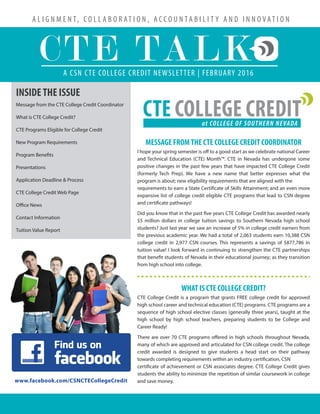 A L I G N M E N T, C O L L A B O R AT I O N , A C C O U N T A B I L I T Y A N D I N N O V AT I O N
A CSN CTE COLLEGE CREDIT NEWSLETTER | FEBRUARY 2016
CTE TALK
INSIDETHE ISSUE
Message from the CTE College Credit Coordinator
What is CTE College Credit?
CTE Programs Eligible for College Credit
New Program Requirements
Program Benefits
Presentations
Application Deadline & Process
CTE College Credit Web Page
Office News
Contact Information
Tuition Value Report
www.facebook.com/CSNCTECollegeCredit
CTE COLLEGE CREDITat COLLEGE OF SOUTHERN NEVADA
MESSAGE FROMTHE CTE COLLEGE CREDIT COORDINATOR
I hope your spring semester is off to a good start as we celebrate national Career
and Technical Education (CTE) Month™. CTE in Nevada has undergone some
positive changes in the past few years that have impacted CTE College Credit
(formerly Tech Prep). We have a new name that better expresses what the
program is about; new eligibility requirements that are aligned with the
requirements to earn a State Certificate of Skills Attainment; and an even more
expansive list of college credit eligible CTE programs that lead to CSN degree
and certificate pathways!
Did you know that in the past five years CTE College Credit has awarded nearly
$5 million dollars in college tuition savings to Southern Nevada high school
students? Just last year we saw an increase of 5% in college credit earners from
the previous academic year. We had a total of 2,063 students earn 10,388 CSN
college credit in 2,977 CSN courses. This represents a savings of $877,786 in
tuition value! I look forward in continuing to strengthen the CTE partnerships
that benefit students of Nevada in their educational journey; as they transition
from high school into college.
WHAT IS CTE COLLEGE CREDIT?
CTE College Credit is a program that grants FREE college credit for approved
high school career and technical education (CTE) programs. CTE programs are a
sequence of high school elective classes (generally three years), taught at the
high school by high school teachers, preparing students to be College and
Career Ready!
There are over 70 CTE programs offered in high schools throughout Nevada,
many of which are approved and articulated for CSN college credit. The college
credit awarded is designed to give students a head start on their pathway
towards completing requirements within an industry certification, CSN
certificate of achievement or CSN associates degree. CTE College Credit gives
students the ability to minimize the repetition of similar coursework in college
and save money.
 