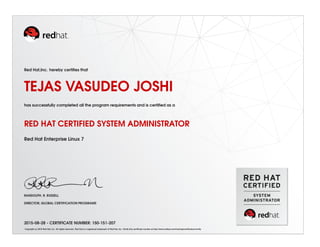 Red Hat,Inc. hereby certiﬁes that
TEJAS VASUDEO JOSHI
has successfully completed all the program requirements and is certiﬁed as a
RED HAT CERTIFIED SYSTEM ADMINISTRATOR
Red Hat Enterprise Linux 7
RANDOLPH. R. RUSSELL
DIRECTOR, GLOBAL CERTIFICATION PROGRAMS
2015-08-28 - CERTIFICATE NUMBER: 150-151-207
Copyright (c) 2010 Red Hat, Inc. All rights reserved. Red Hat is a registered trademark of Red Hat, Inc. Verify this certiﬁcate number at http://www.redhat.com/training/certiﬁcation/verify
 