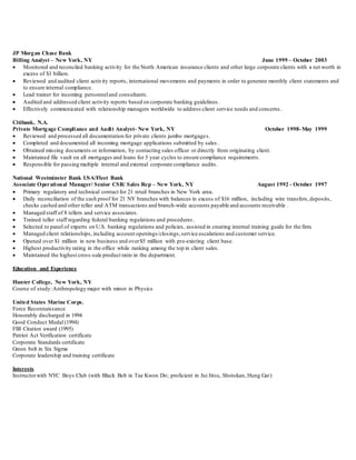 JP Morgan Chase Bank
Billing Analyst – New York, NY June 1999 – October 2003
 Monitored and reconciled banking activity for the North American insurance clients and other large corporate clients with a net worth in
excess of $1 billion.
 Reviewed and audited client activity reports, international movements and payments in order to generate monthly client statements and
to ensure internal compliance.
 Lead trainer for incoming personneland consultants.
 Audited and addressed client activity reports based on corporate banking guidelines .
 Effectively communicated with relationship managers worldwide to address client service needs and concerns.
Citibank, N.A.
Private Mortgage Compliance and Audit Analyst- New York, NY October 1998-May 1999
 Reviewed and processed all documentation for private clients jumbo mortgages.
 Completed and documented all incoming mortgage applications submitted by sales .
 Obtained missing documents or information, by contacting sales officer or directly from originating client.
 Maintained file vault on all mortgages and loans for 5 year cycles to ensure compliance requirements.
 Responsible for passing multiple internal and external corporate compliance audits.
National Westminster Bank USA/Fleet Bank
Associate Operational Manager/ Senior CSR/ Sales Rep – New York, NY August 1992 - October 1997
 Primary regulatory and technical contact for 21 retail branches in New York area.
 Daily reconciliation of the cash proof for 21 NY branches with balances in excess of $16 million, including wire transfers,deposits,
checks cashed and other teller and ATM transactions and branch-wide accounts payable and accounts receivable .
 Managed staff of 8 tellers and service associates.
 Trained teller staff regarding federal banking regulations and procedures.
 Selected to panel of experts on U.S. banking regulations and policies, assisted in creating internal training guide for the firm.
 Managed client relationships, including account openings/closings,service escalations and customer service.
 Opened over $1 million in new business and over$5 million with pre-existing client base.
 Highest productivity rating in the office while ranking among the top in client sales.
 Maintained the highest cross-sale product ratio in the department.
Education and Experience
Hunter College, New York, NY
Course of study:Anthropology major with minor in Physics
United States Marine Corps.
Force Reconnaissance
Honorably discharged in 1994
Good Conduct Medal (1994)
FBI Citation award (1995)
Patriot Act Verification certificate
Corporate Standards certificate
Green belt in Six Sigma
Corporate leadership and training certificate
Interests
Instructorwith NYC Boys Club (with Black Belt in Tae Kwon Do; proficient in Jui Jitsu, Shotokan, Hung Gar)
 