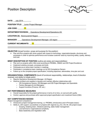 Position Description
DATE: July 2014
POSITION TITLE: Junior Project Manager
JOB CODE: ??
DEPARTMENT/DIVISION: Operations Development/Operations US
LOCATION (S): Richmond/US Region
MANAGER: Operations Development Manager, US region
CURRENT INCUMBANTS: ??
OBJECTIVE (broad function, scope and purpose for the position)
• Plan and Run projects with some support with impact on technology, organization/people, structures and
processes in order to optimize performance and increase customer value by improving safety, quality, delivery
and cost.
BRIEF DESCRIPTION OF POSITION (outline job duties and responsibilities):
• Plan and run projects within Alfa Laval according to PROMAL, DMAIC and OD Project Excellence
• Implement existing concepts, processes and tools
• Participate as an active team member in meetings
• Participate in competence team meetings run by OD Competence Owners
• Follow up on the complete project specification; including objectives, deliverables, time plan and cost
ORGANIZATIONAL COMPONENTS (level of functional responsibility, relationships, level of direction
received, and ability to initiate work):
• Reports Operations Development Manager, US Region
• Shall be confident and capable to develop and maintain effective relationships with:
o OD Competence Owners, OD Managers and OD Project Managers and Specialists
o Factory Managers & Unit Managers
o Support functions (Finance, HR, etc.)
KEY PERFORMANCE MEASURES
• Overall responsibly for the project performance in terms of on time, on cost and with quality
• Control, approve and purchase within approved project specification and investment frame (CBA)
KEY COMPETENCIES NEEDED
Project management competence:
• Introductory project management training, i.e. PROMAL (introduction) and 4 Principles (basic)
• Ability to, with support, successfully run projects with regional (e.g. EU, CN, IN, US) project scope
o Scoping, breaking down, milestone planning, stake holder management
o Low technical or organizational complexity
o Basic leadership and negotiation skills
 