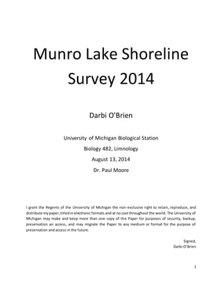 1
Munro Lake Shoreline
Survey 2014
Darbi O’Brien
University of Michigan Biological Station
Biology 482, Limnology
August 13, 2014
Dr. Paul Moore
I grant the Regents of the University of Michigan the non-exclusive right to retain, reproduce, and
distribute mypaper,titledinelectronic formats and at no cost throughout the world. The University of
Michigan may make and keep more than one copy of the Paper for purposes of security, backup,
preservation an access, and may migrate the Paper to any medium or format for the purpose of
preservation and access in the future.
Signed,
Darbi O’Brien
 