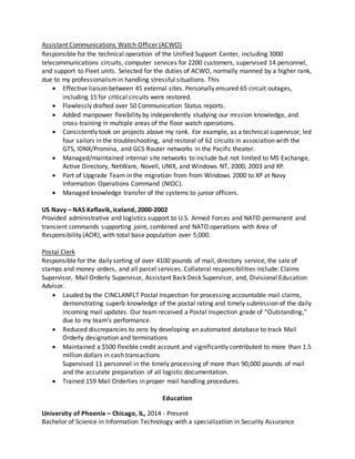 Assistant Communications Watch Officer (ACWO)
Responsible for the technical operation of the Unified Support Center, including 3000
telecommunications circuits, computer services for 2200 customers, supervised 14 personnel,
and support to Fleet units. Selected for the duties of ACWO, normally manned by a higher rank,
due to my professionalismin handling stressful situations. This
 Effective liaison between 45 external sites. Personally ensured 65 circuit outages,
including 15 for critical circuits were restored.
 Flawlessly drafted over 50 Communication Status reports.
 Added manpower flexibility by independently studying our mission knowledge, and
cross-training in multiple areas of the floor watch operations.
 Consistently took on projects above my rank. For example, as a technical supervisor, led
four sailors in the troubleshooting, and restoral of 62 circuits in association with the
GTS, IDNX/Promina, and GCS Router networks in the Pacific theater.
 Managed/maintained internal site networks to include but not limited to MS Exchange,
Active Directory, NetWare, Novell, UNIX, and Windows NT, 2000, 2003 and XP.
 Part of Upgrade Team in the migration from from Windows 2000 to XP at Navy
Information Operations Command (NIOC).
 Managed knowledge transfer of the systems to junior officers.
US Navy – NAS Keflavik, Iceland, 2000-2002
Provided administrative and logistics support to U.S. Armed Forces and NATO permanent and
transient commands supporting joint, combined and NATO operations with Area of
Responsibility (AOR), with total base population over 5,000.
Postal Clerk
Responsible for the daily sorting of over 4100 pounds of mail, directory service, the sale of
stamps and money orders, and all parcel services. Collateral responsibilities include: Claims
Supervisor, Mail Orderly Supervisor, Assistant Back Deck Supervisor, and, Divisional Education
Advisor.
 Lauded by the CINCLANFLT Postal Inspection for processing accountable mail claims,
demonstrating superb knowledge of the postal rating and timely submission of the daily
incoming mail updates. Our team received a Postal Inspection grade of “Outstanding,”
due to my team’s performance.
 Reduced discrepancies to zero by developing an automated database to track Mail
Orderly designation and terminations
 Maintained a $500 flexible credit account and significantly contributed to more than 1.5
million dollars in cash transactions
Supervised 11 personnel in the timely processing of more than 90,000 pounds of mail
and the accurate preparation of all logistic documentation.
 Trained 159 Mail Orderlies in proper mail handling procedures.
Education
University of Phoenix – Chicago, IL, 2014 - Present
Bachelor of Science in Information Technology with a specialization in Security Assurance
 
