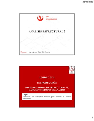 23/03/2022
1
ANÁLISIS ESTRUCTURAL 2
Docente: Mg. Ing. Jose Oscar Ruiz Esquivel
UNIDAD Nº1:
INTRODUCCIÓN
MODELO E HIPÓTESIS ESTRUCTURALES,
CARGAS Y MÉTODOS DE ANÁLISIS
Logro:
Identificar los conceptos básicos para realizar el análisis
estructural.
 