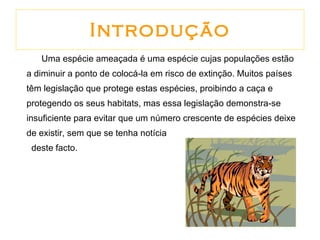 Introdução Uma espécie ameaçada é uma espécie cujas populações estão a diminuir a ponto de colocá-la em risco de extinção. Muitos países têm legislação que protege estas espécies, proibindo a caça e protegendo os seus habitats, mas essa legislação demonstra-se insuficiente para evitar que um número crescente de espécies deixe de existir, sem que se tenha notícia  deste facto. 