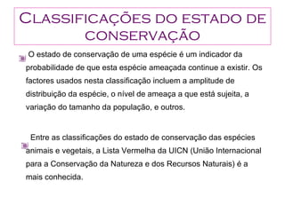 Classificações do estado de conservação O estado de conservação de uma espécie é um indicador da probabilidade de que esta espécie ameaçada continue a existir. Os factores usados nesta classificação incluem a amplitude de distribuição da espécie, o nível de ameaça a que está sujeita, a variação do tamanho da população, e outros.  Entre as classificações do estado de conservação das espécies animais e vegetais, a Lista Vermelha da UICN (União Internacional para a Conservação da Natureza e dos Recursos Naturais) é a mais conhecida. 