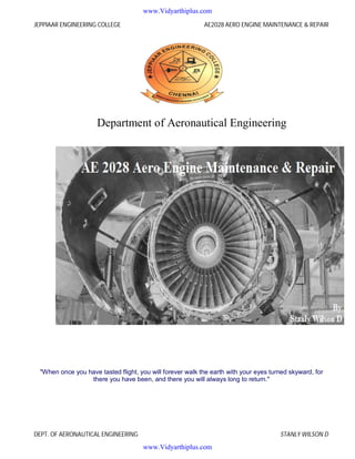 JEPPIAAR ENGINEERING COLLEGE AE2028 AERO ENGINE MAINTENANCE & REPAIR
DEPT. OF AERONAUTICAL ENGINEERING STANLY WILSON D
Department of Aeronautical Engineering
"When once you have tasted flight, you will forever walk the earth with your eyes turned skyward, for
there you have been, and there you will always long to return."
www.Vidyarthiplus.com
www.Vidyarthiplus.com
 