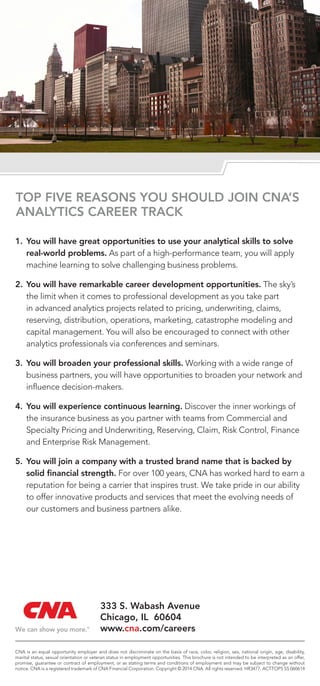 TOP FIVE REASONS YOU SHOULD JOIN CNA’S
ANALYTICS CAREER TRACK
1.	You will have great opportunities to use your analytical skills to solve
real-world problems. As part of a high-performance team, you will apply
machine learning to solve challenging business problems.
2.	You will have remarkable career development opportunities. The sky’s
the limit when it comes to professional development as you take part
in advanced analytics projects related to pricing, underwriting, claims,
reserving, distribution, operations, marketing, catastrophe modeling and
capital management. You will also be encouraged to connect with other
analytics professionals via conferences and seminars.
3.	You will broaden your professional skills. Working with a wide range of
business partners, you will have opportunities to broaden your network and
influence decision-makers.
4.	You will experience continuous learning. Discover the inner workings of
the insurance business as you partner with teams from Commercial and
Specialty Pricing and Underwriting, Reserving, Claim, Risk Control, Finance
and Enterprise Risk Management.
5.	You will join a company with a trusted brand name that is backed by
solid financial strength. For over 100 years, CNA has worked hard to earn a
reputation for being a carrier that inspires trust. We take pride in our ability
to offer innovative products and services that meet the evolving needs of
our customers and business partners alike.
CNA is an equal opportunity employer and does not discriminate on the basis of race, color, religion, sex, national origin, age, disability,
marital status, sexual orientation or veteran status in employment opportunities. This brochure is not intended to be interpreted as an offer,
promise, guarantee or contract of employment, or as stating terms and conditions of employment and may be subject to change without
notice. CNA is a registered trademark of CNA Financial Corporation. Copyright © 2014 CNA. All rights reserved. HR3477. ACTTOP5 SS 060614
333 S. Wabash Avenue
Chicago, IL 60604
www.cna.com/careers
 