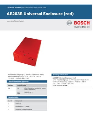Fire Alarm Systems | AE203R Universal Enclosure (red)
AE203R Universal Enclosure (red)
www.boschsecurity.com
A red metal (18 gauge [1.2 mm]) cold‑rolled steel)
enclosure measuring 5.25 in. x 7.75 in. x 2.5 in.
(13.3 cm x 19.7 cm x 6.4 cm).
Certifications and approvals
Region Certification
USA UL UOXX: Control Unit Accessories, System
(UL864, 9th edition)
NYC-
MEA
26-02-E, Vol. II
Parts included
Quantity Component
1 Enclosure
1 Hardware pack – 2 screws
1 Literature – Installation manual
Ordering information
AE203R Universal Enclosure (red)
A red metal (18 gauge [1.2 mm]) cold‑rolled steel)
enclosure measuring 5.25 in. x 7.75 in. x 2.5 in.
(13.3 cm x 19.7 cm x 6.4 cm).
Order number AE203R
 