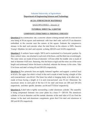1
Sokoine University of Agriculture
Department of Engineering Sciences and Technology
AE 211: STRENGTH OF MATERIALS
[AGE2/BPE2/IWRE2 – Semester 3]
TUTORIAL SHEET No. 3: [2017/18]
COMPOSITE STRUCTURES & THERMAL STRESSES
Question 1: In a construction site, a concrete column is being erected with its cross-section
area being of 50 cm square and reinforced with four steel rods, each of 2.5 cm diameter
embedded in the concrete near the corners of the square. Estimate the compressive
stresses in the steel and concrete when the total thrust on the column is 1MN. Assume
Young’s Modulus for steel and concrete as being 200 GPa and 14 GPa respectively.
Question 2: A uniform beam weighs 500 N and is maintained in a horizontal position by
three vertical wires, one attached to each end of the beam, and the third one at mid-length.
The outer wires are made of brass of diameter 1.25 mm while the middle wire is made of
steel of diameter 0.625 mm. Assuming that the beam is rigid and the wires are of the same
length and unstressed before the beam is attached, estimate the stresses in the wires. Take
E for brass and steel as being 85 and 200 GPa respectively.
Question 3: Two prismatic bars are rigidly fastened together and support a vertical load
of 45 kN. The upper bar which is fixed to the roof is made of steel having a length of 10m
and cross-sectional area 60 cm2
. The lower bar which is hanging freely at its other end, is
made of brass having a length of 6 m and cross-sectional area 50 cm2
. Determine the
maximum stress in each part of the bar if E for steel and brass are 200 and 100 GPa
respectively and their specific densities are 84 and 77 kN/m3
respectively.
Question 4: A steel tube is tightly surrounding a solid aluminum cylinder. The assembly
is being compressed between two cover plates by a force P = 200 kN. The aluminum
cylinder is 8 cm in diameter and the outside diameter of the steel tube is 9.2 cm. Find the
stresses in the steel and aluminum components given that E for steel and aluminum is
200 and 80 GPa respectively.
 