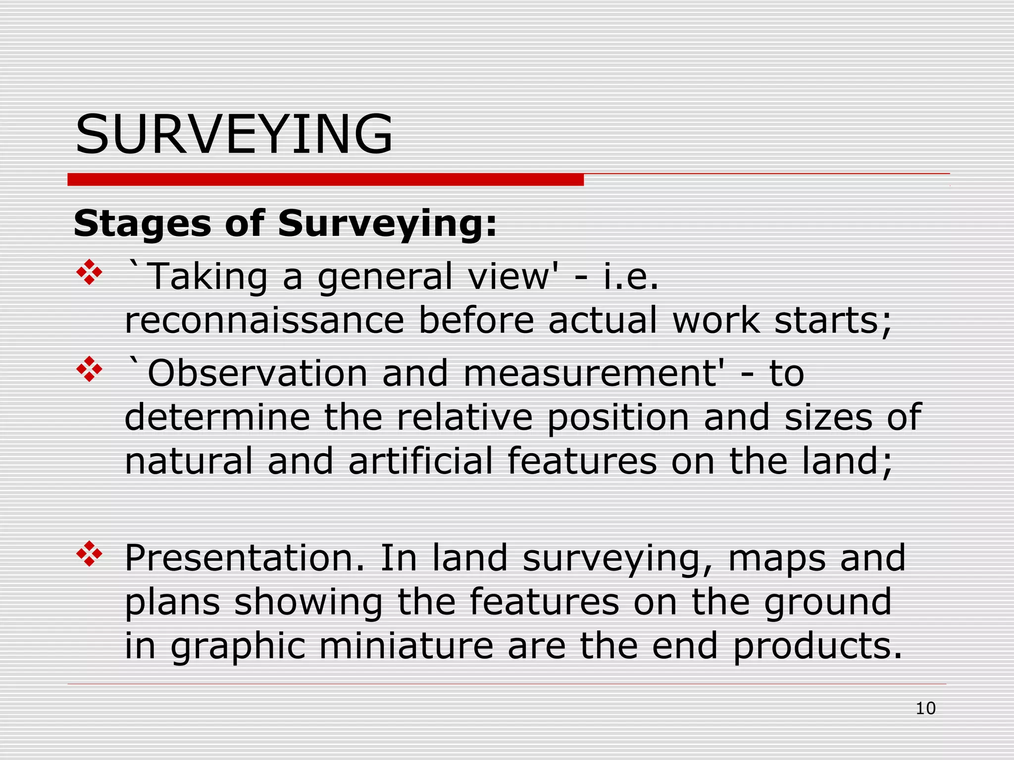 SURVEYING
Stages of Surveying:
 `Taking a general view' - i.e.
reconnaissance before actual work starts;
 `Observation and measurement' - to
determine the relative position and sizes of
natural and artificial features on the land;
 Presentation. In land surveying, maps and
plans showing the features on the ground
in graphic miniature are the end products.
10
 