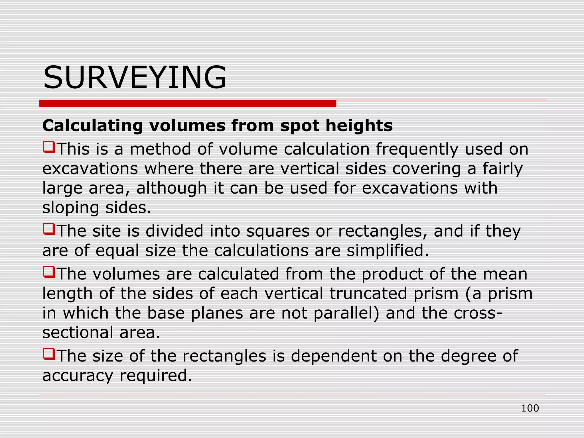 SURVEYING
Calculating volumes from spot heights
This is a method of volume calculation frequently used on
excavations where there are vertical sides covering a fairly
large area, although it can be used for excavations with
sloping sides.
The site is divided into squares or rectangles, and if they
are of equal size the calculations are simplified.
The volumes are calculated from the product of the mean
length of the sides of each vertical truncated prism (a prism
in which the base planes are not parallel) and the cross-
sectional area.
The size of the rectangles is dependent on the degree of
accuracy required.
100
 