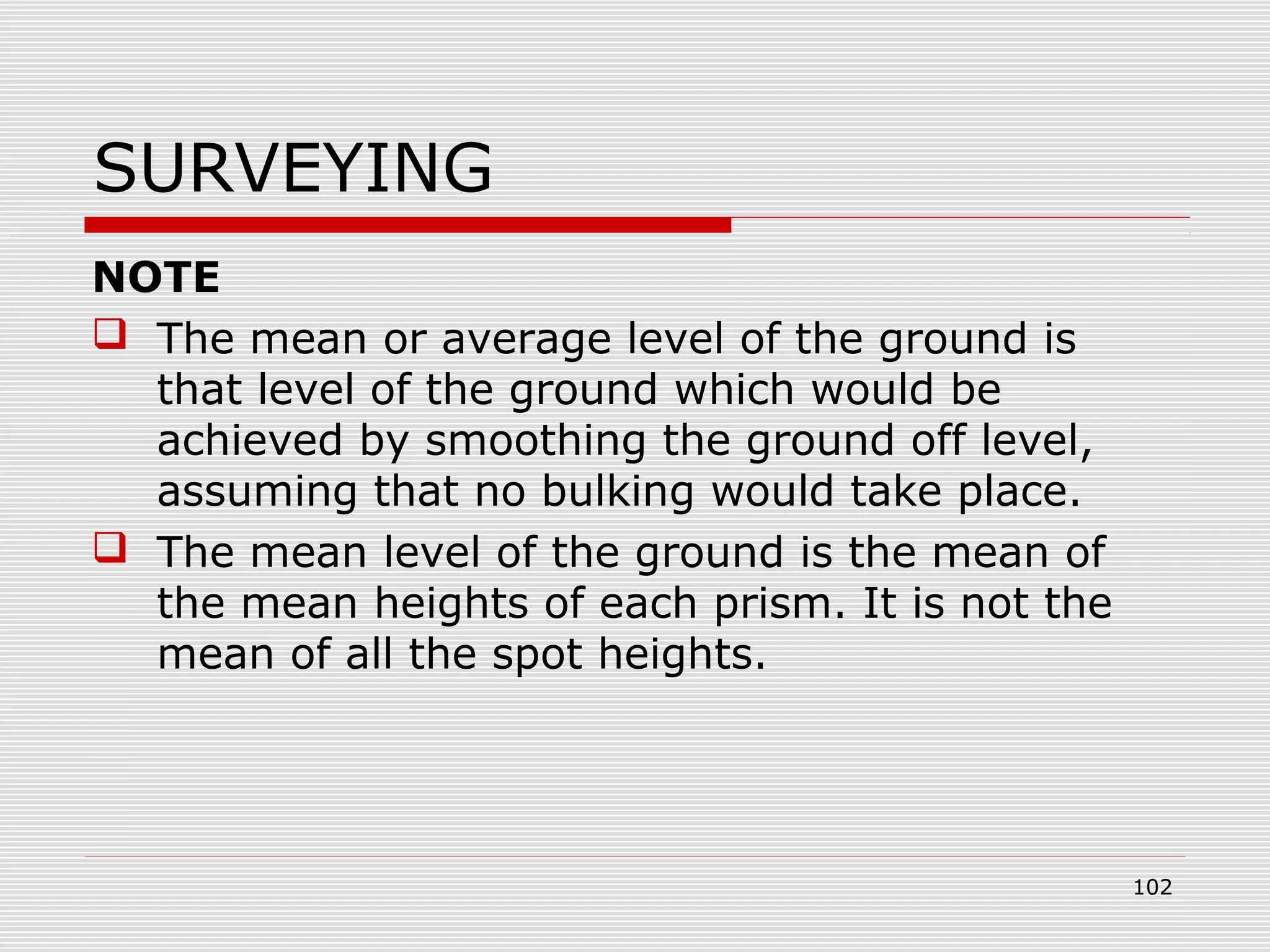SURVEYING
NOTE
 The mean or average level of the ground is
that level of the ground which would be
achieved by smoothing the ground off level,
assuming that no bulking would take place.
 The mean level of the ground is the mean of
the mean heights of each prism. It is not the
mean of all the spot heights.
102
 