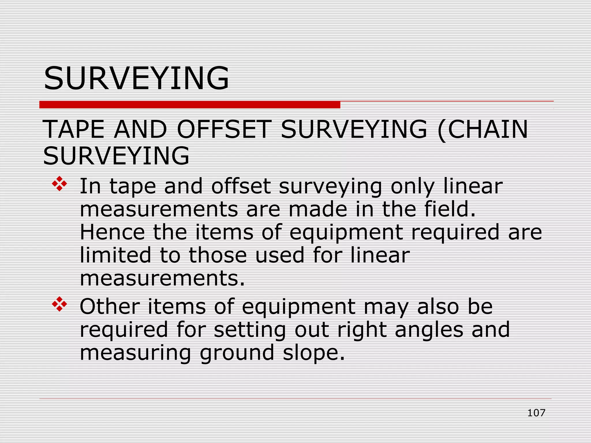 SURVEYING
TAPE AND OFFSET SURVEYING (CHAIN
SURVEYING
 In tape and offset surveying only linear
measurements are made in the field.
Hence the items of equipment required are
limited to those used for linear
measurements.
 Other items of equipment may also be
required for setting out right angles and
measuring ground slope.
107
 