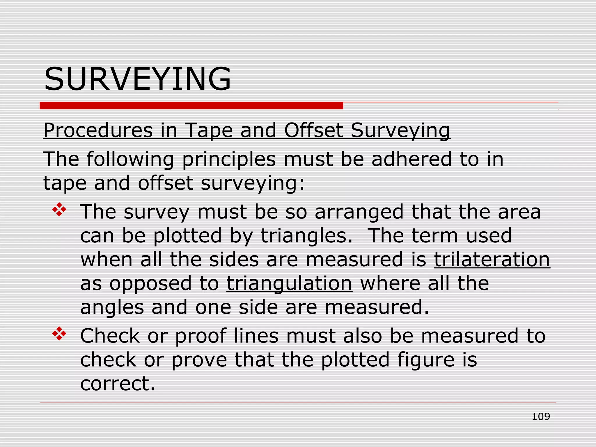 SURVEYING
Procedures in Tape and Offset Surveying
The following principles must be adhered to in
tape and offset surveying:
 The survey must be so arranged that the area
can be plotted by triangles. The term used
when all the sides are measured is trilateration
as opposed to triangulation where all the
angles and one side are measured.
 Check or proof lines must also be measured to
check or prove that the plotted figure is
correct.
109
 