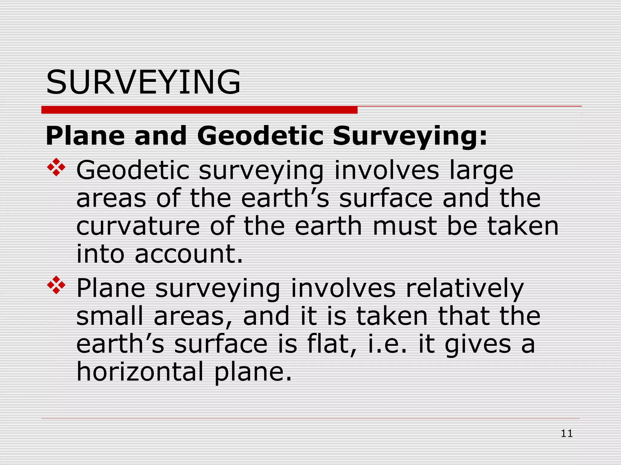 SURVEYING
Plane and Geodetic Surveying:
 Geodetic surveying involves large
areas of the earth’s surface and the
curvature of the earth must be taken
into account.
 Plane surveying involves relatively
small areas, and it is taken that the
earth’s surface is flat, i.e. it gives a
horizontal plane.
11
 