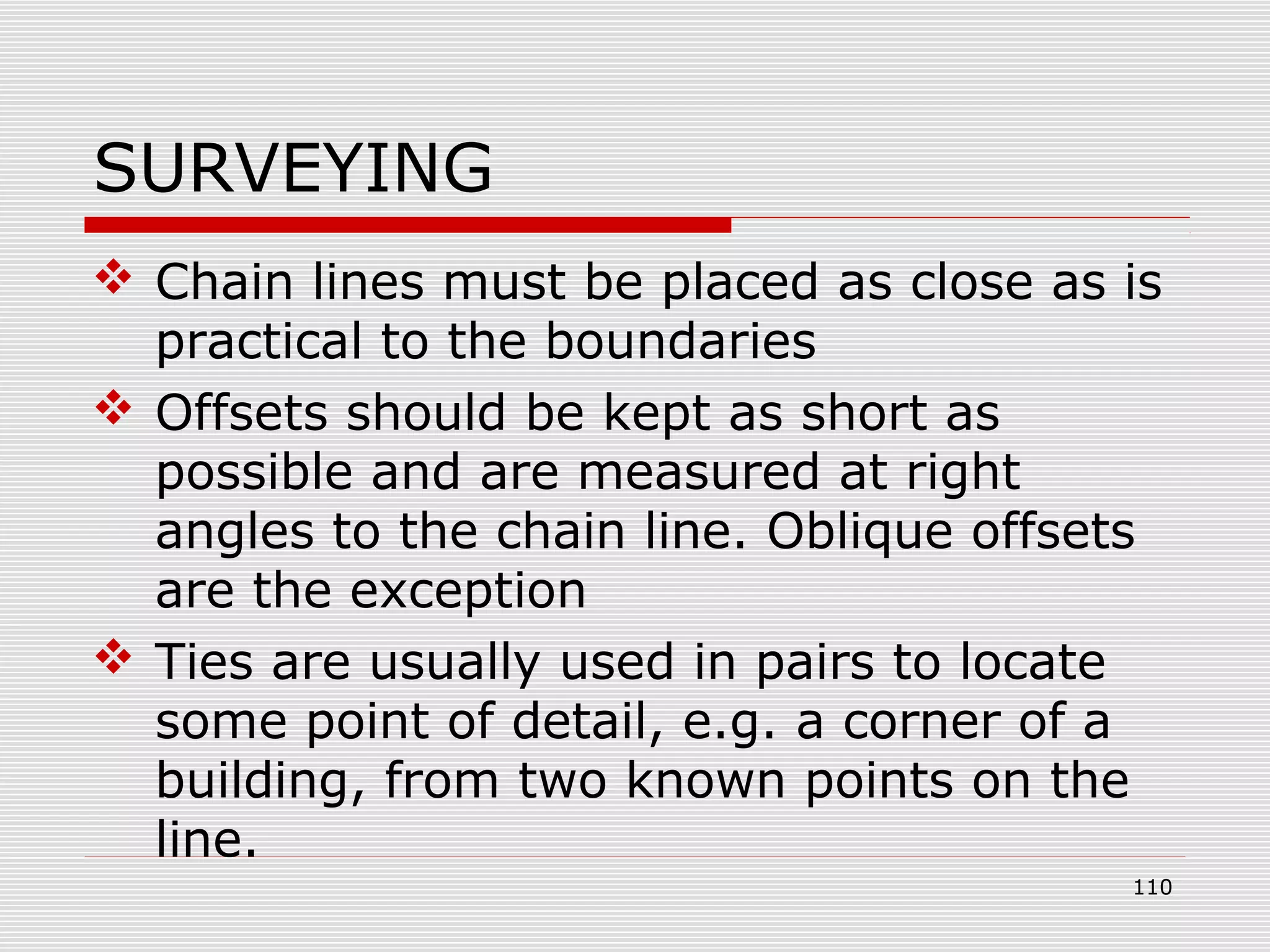 SURVEYING
 Chain lines must be placed as close as is
practical to the boundaries
 Offsets should be kept as short as
possible and are measured at right
angles to the chain line. Oblique offsets
are the exception
 Ties are usually used in pairs to locate
some point of detail, e.g. a corner of a
building, from two known points on the
line.
110
 