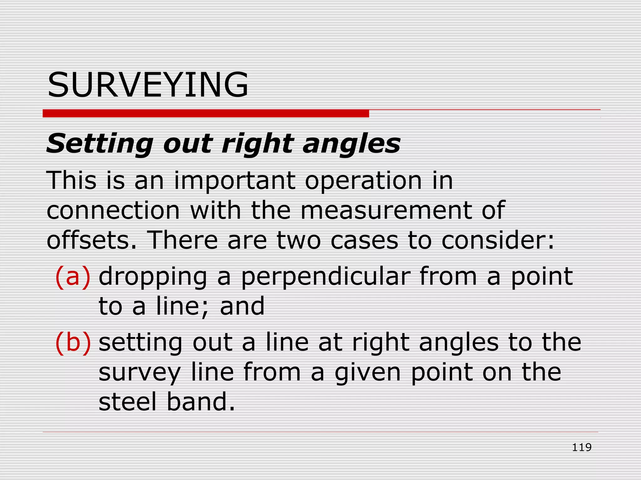SURVEYING
Setting out right angles
This is an important operation in
connection with the measurement of
offsets. There are two cases to consider:
(a) dropping a perpendicular from a point
to a line; and
(b) setting out a line at right angles to the
survey line from a given point on the
steel band.
119
 