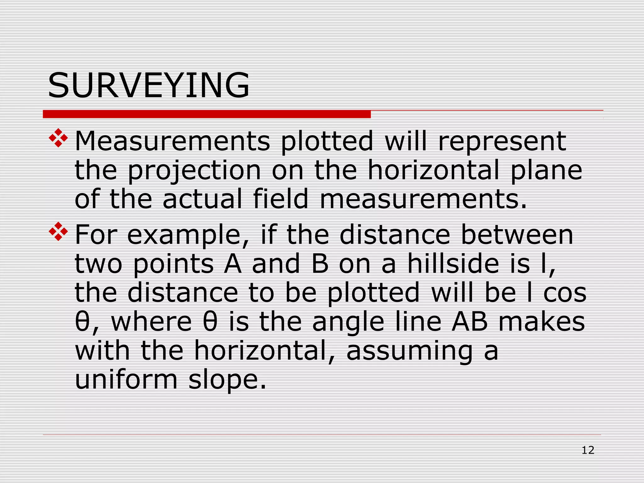 SURVEYING
Measurements plotted will represent
the projection on the horizontal plane
of the actual field measurements.
For example, if the distance between
two points A and B on a hillside is l,
the distance to be plotted will be l cos
θ, where θ is the angle line AB makes
with the horizontal, assuming a
uniform slope.
12
 