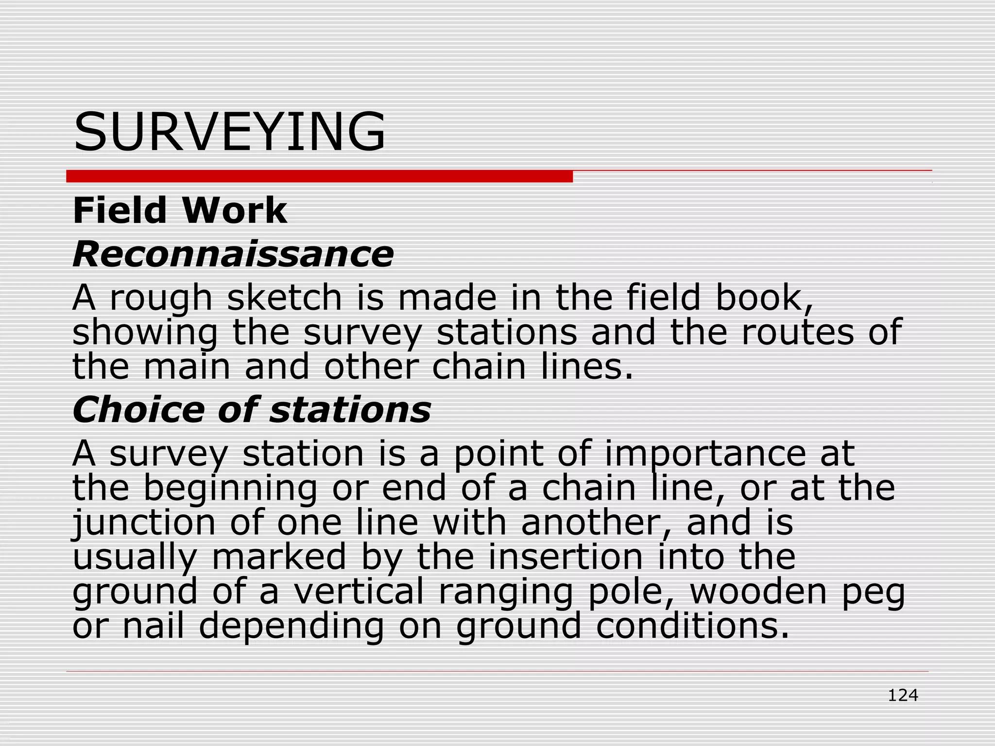 SURVEYING
Field Work
Reconnaissance
A rough sketch is made in the field book,
showing the survey stations and the routes of
the main and other chain lines.
Choice of stations
A survey station is a point of importance at
the beginning or end of a chain line, or at the
junction of one line with another, and is
usually marked by the insertion into the
ground of a vertical ranging pole, wooden peg
or nail depending on ground conditions.
124
 