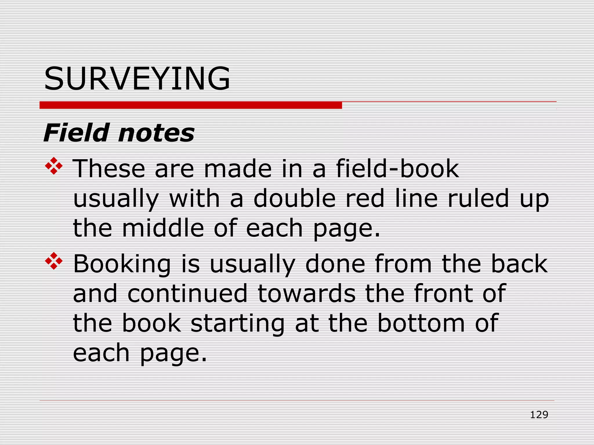SURVEYING
Field notes
 These are made in a field-book
usually with a double red line ruled up
the middle of each page.
 Booking is usually done from the back
and continued towards the front of
the book starting at the bottom of
each page.
129
 