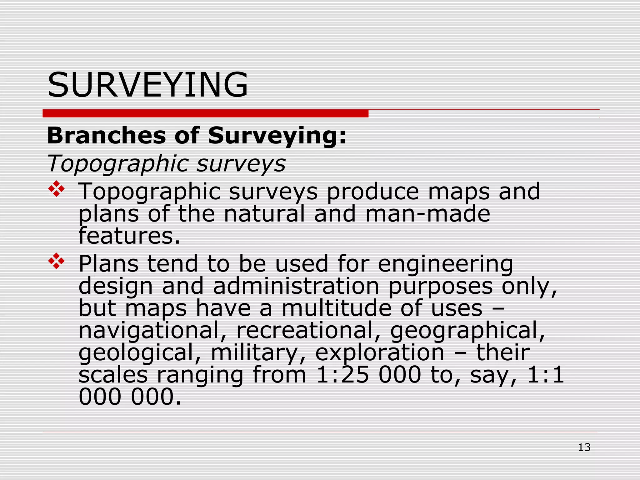 SURVEYING
Branches of Surveying:
Topographic surveys
 Topographic surveys produce maps and
plans of the natural and man-made
features.
 Plans tend to be used for engineering
design and administration purposes only,
but maps have a multitude of uses –
navigational, recreational, geographical,
geological, military, exploration – their
scales ranging from 1:25 000 to, say, 1:1
000 000.
13
 