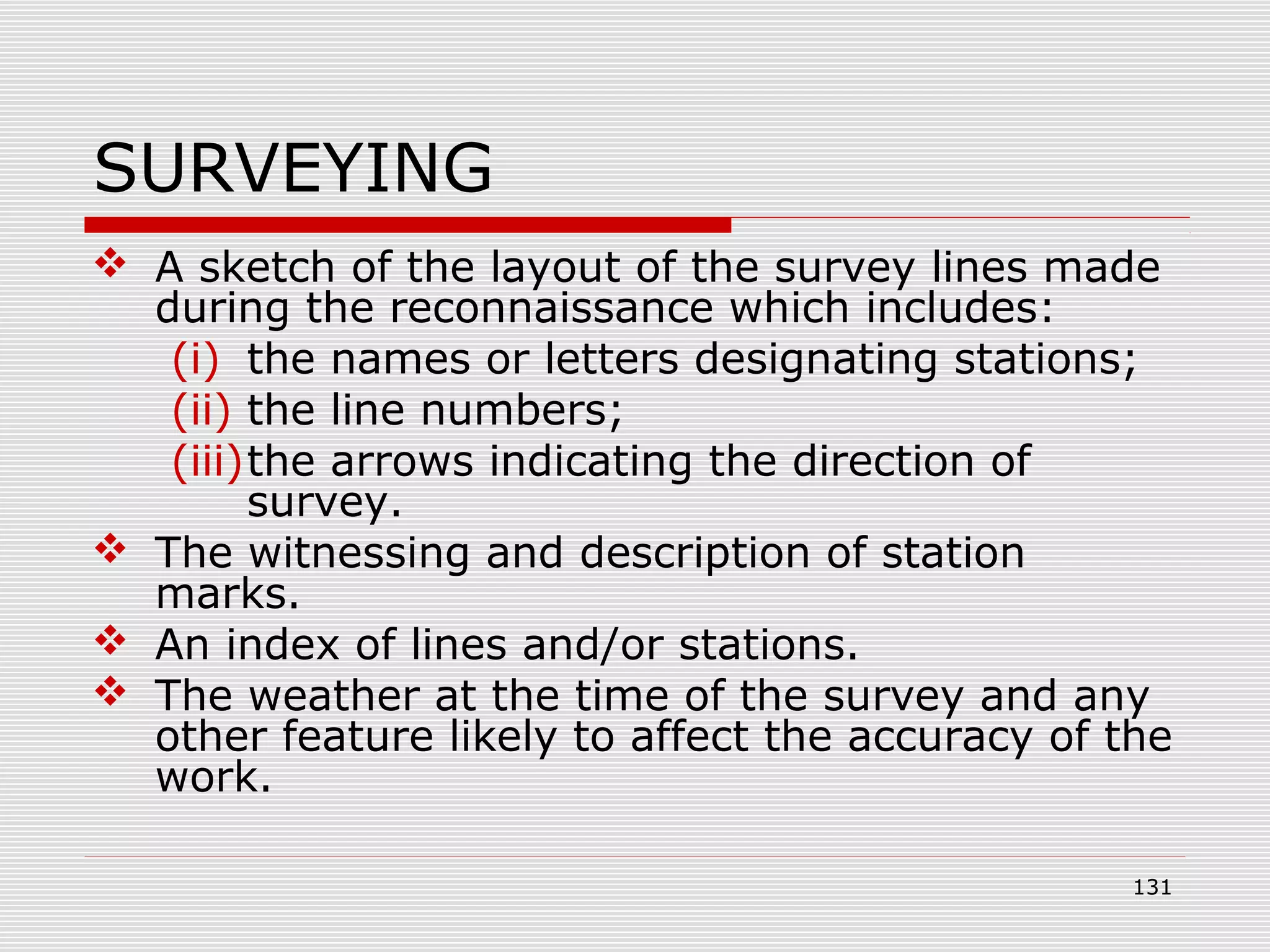 SURVEYING
 A sketch of the layout of the survey lines made
during the reconnaissance which includes:
(i) the names or letters designating stations;
(ii) the line numbers;
(iii)the arrows indicating the direction of
survey.
 The witnessing and description of station
marks.
 An index of lines and/or stations.
 The weather at the time of the survey and any
other feature likely to affect the accuracy of the
work.
131
 