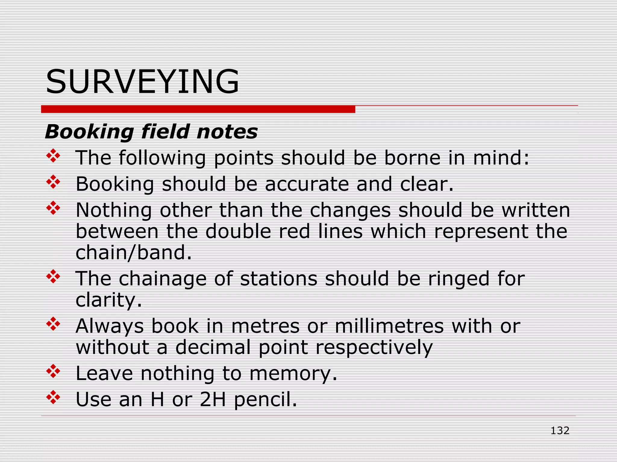 SURVEYING
Booking field notes
 The following points should be borne in mind:
 Booking should be accurate and clear.
 Nothing other than the changes should be written
between the double red lines which represent the
chain/band.
 The chainage of stations should be ringed for
clarity.
 Always book in metres or millimetres with or
without a decimal point respectively
 Leave nothing to memory.
 Use an H or 2H pencil.
132
 