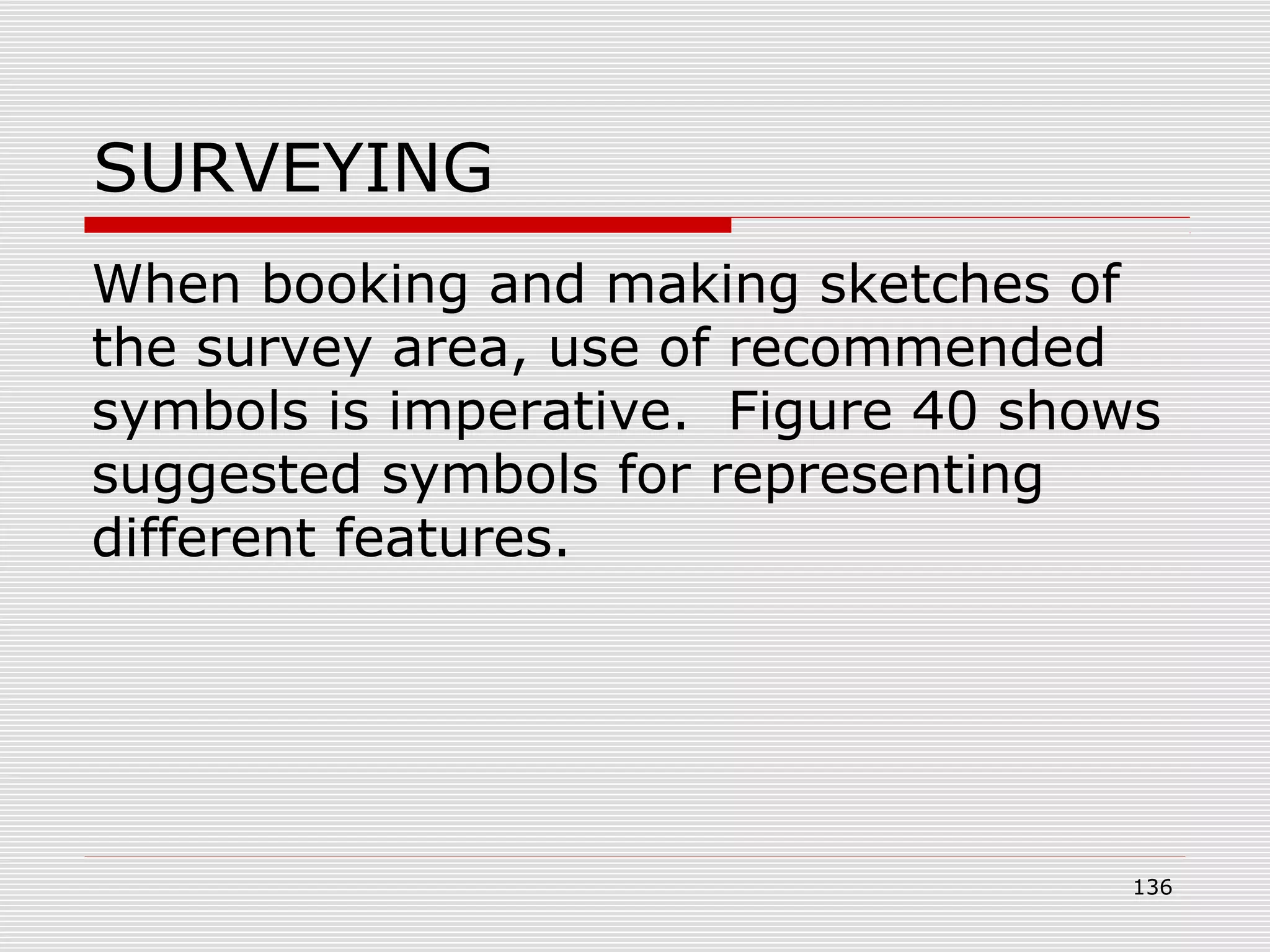 SURVEYING
When booking and making sketches of
the survey area, use of recommended
symbols is imperative. Figure 40 shows
suggested symbols for representing
different features.
136
 