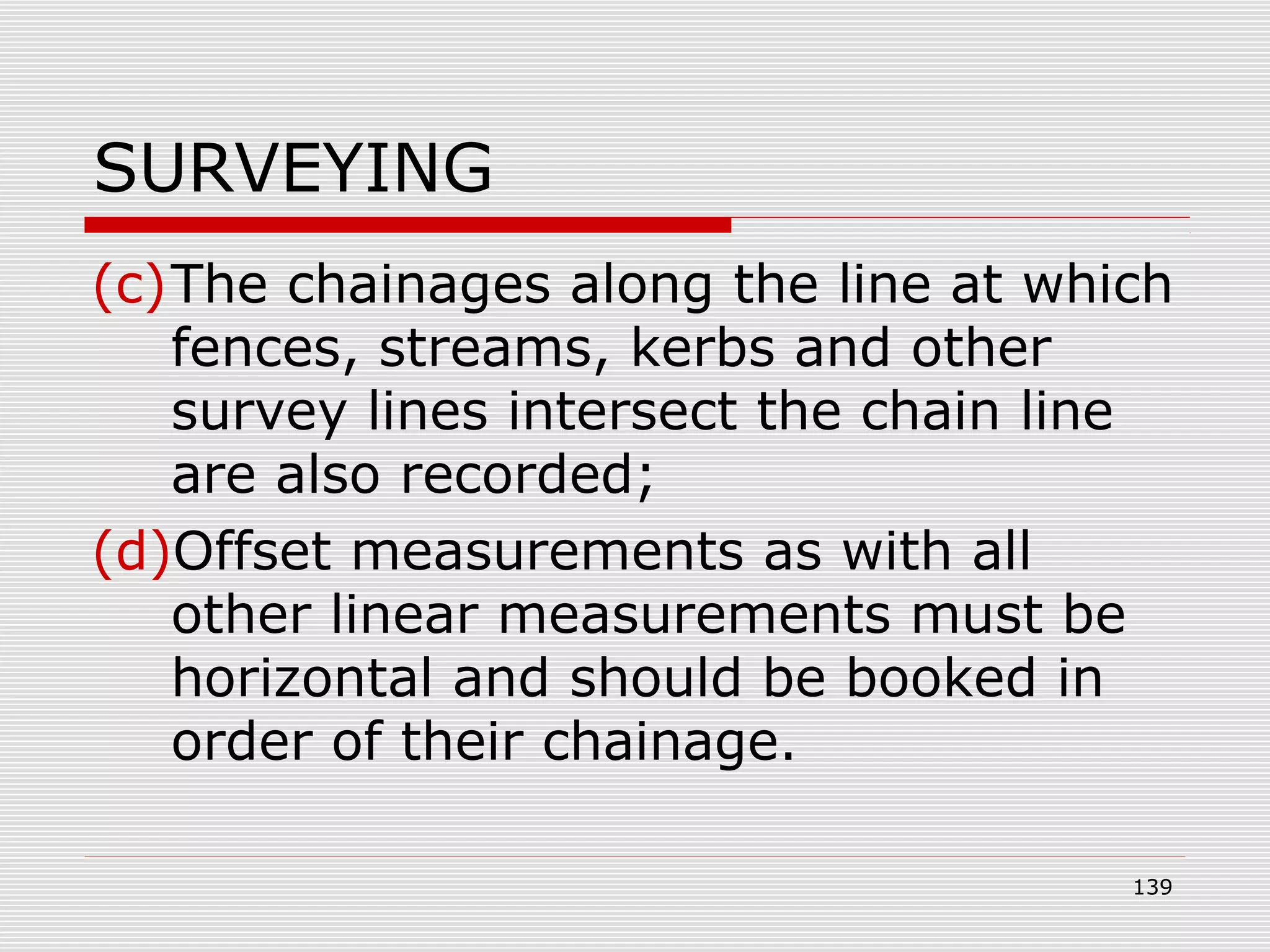 SURVEYING
(c)The chainages along the line at which
fences, streams, kerbs and other
survey lines intersect the chain line
are also recorded;
(d)Offset measurements as with all
other linear measurements must be
horizontal and should be booked in
order of their chainage.
139
 