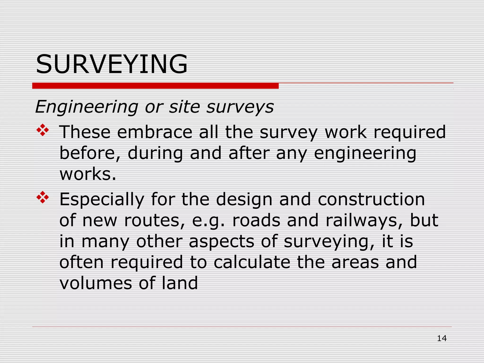 SURVEYING
Engineering or site surveys
 These embrace all the survey work required
before, during and after any engineering
works.
 Especially for the design and construction
of new routes, e.g. roads and railways, but
in many other aspects of surveying, it is
often required to calculate the areas and
volumes of land
14
 