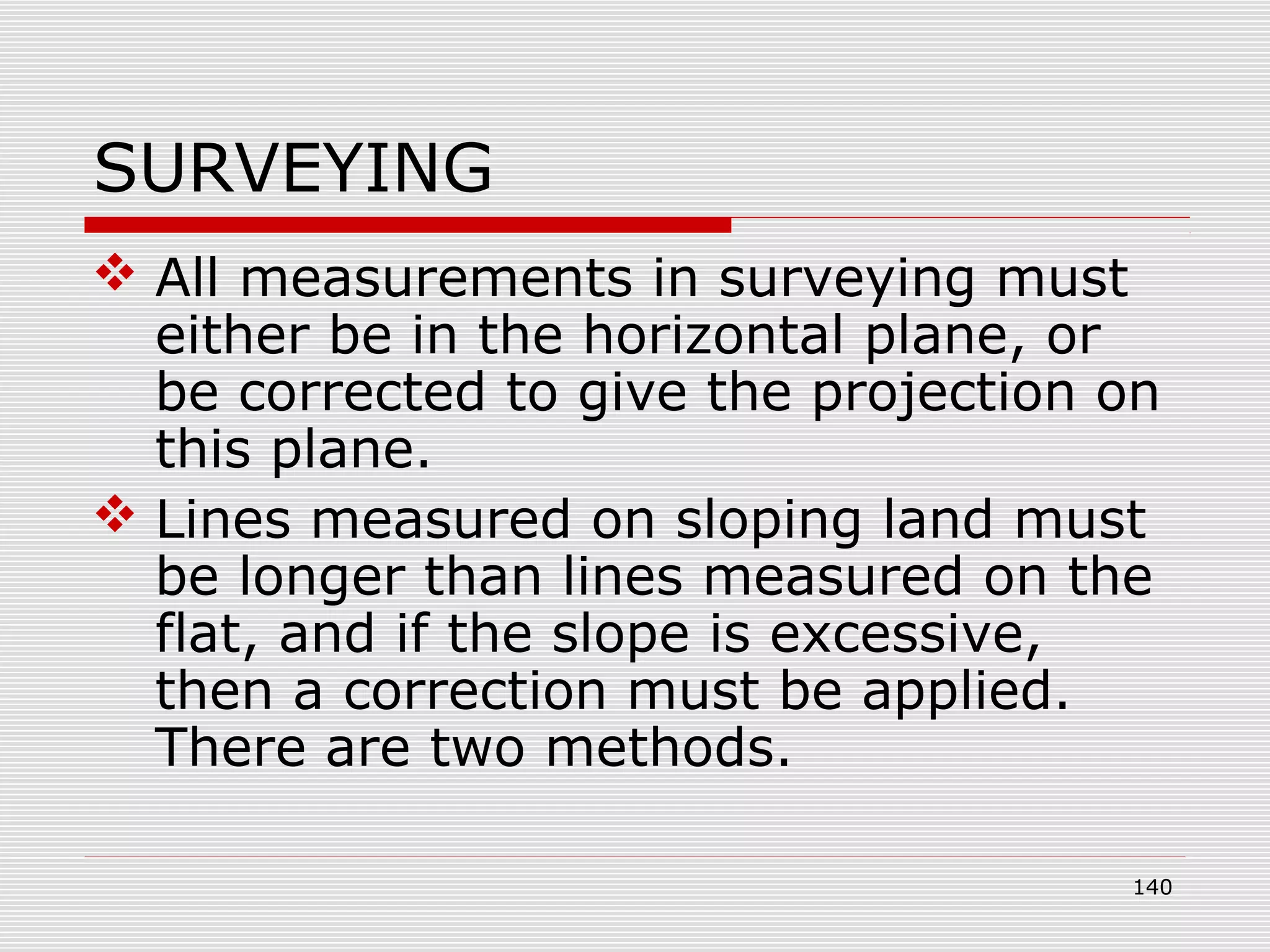SURVEYING
 All measurements in surveying must
either be in the horizontal plane, or
be corrected to give the projection on
this plane.
 Lines measured on sloping land must
be longer than lines measured on the
flat, and if the slope is excessive,
then a correction must be applied.
There are two methods.
140
 