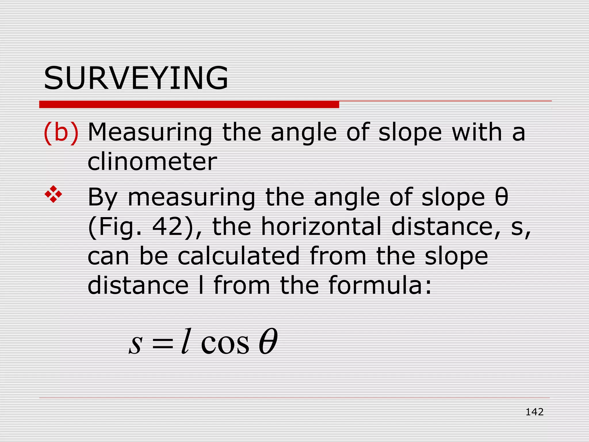 SURVEYING
(b) Measuring the angle of slope with a
clinometer
 By measuring the angle of slope θ
(Fig. 42), the horizontal distance, s,
can be calculated from the slope
distance l from the formula:
θcosls =
142
 