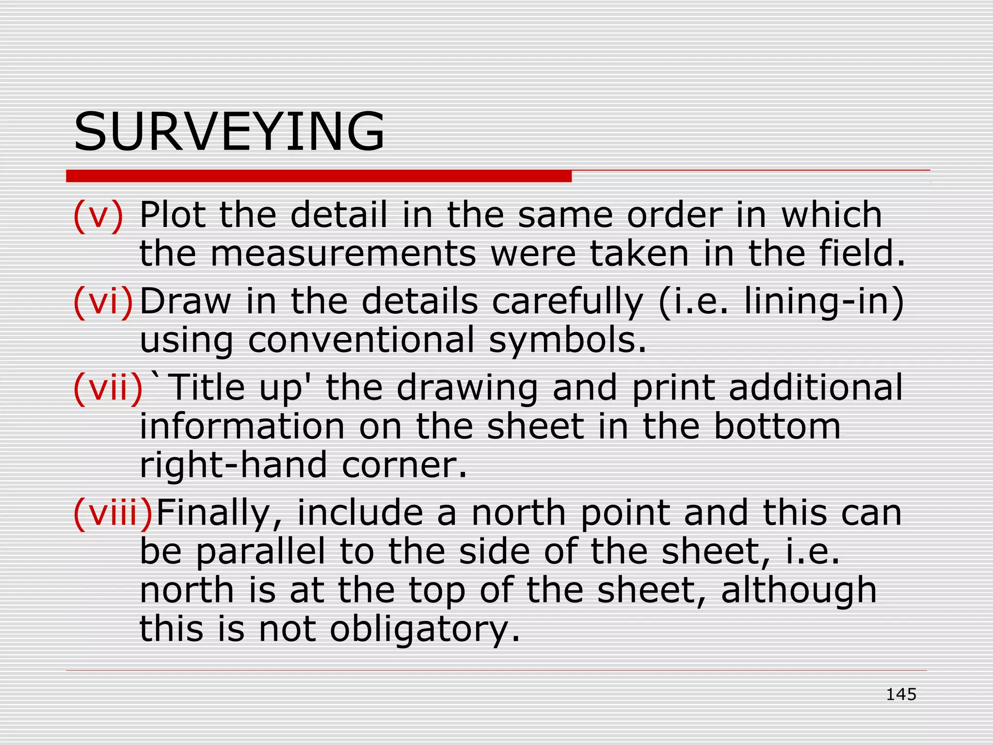 SURVEYING
(v) Plot the detail in the same order in which
the measurements were taken in the field.
(vi)Draw in the details carefully (i.e. lining-in)
using conventional symbols.
(vii)`Title up' the drawing and print additional
information on the sheet in the bottom
right-hand corner.
(viii)Finally, include a north point and this can
be parallel to the side of the sheet, i.e.
north is at the top of the sheet, although
this is not obligatory.
145
 