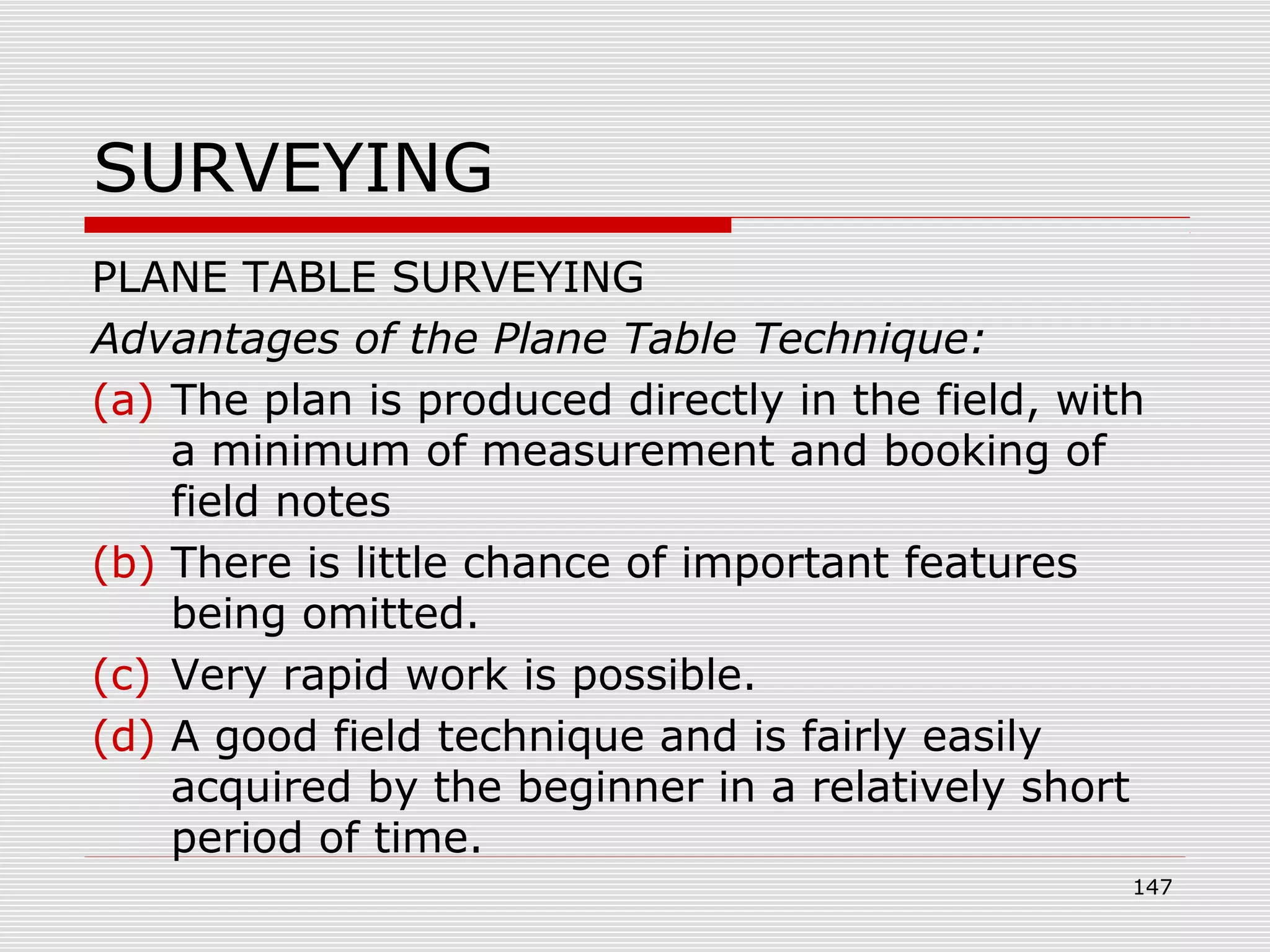 SURVEYING
PLANE TABLE SURVEYING
Advantages of the Plane Table Technique:
(a) The plan is produced directly in the field, with
a minimum of measurement and booking of
field notes
(b) There is little chance of important features
being omitted.
(c) Very rapid work is possible.
(d) A good field technique and is fairly easily
acquired by the beginner in a relatively short
period of time.
147
 
