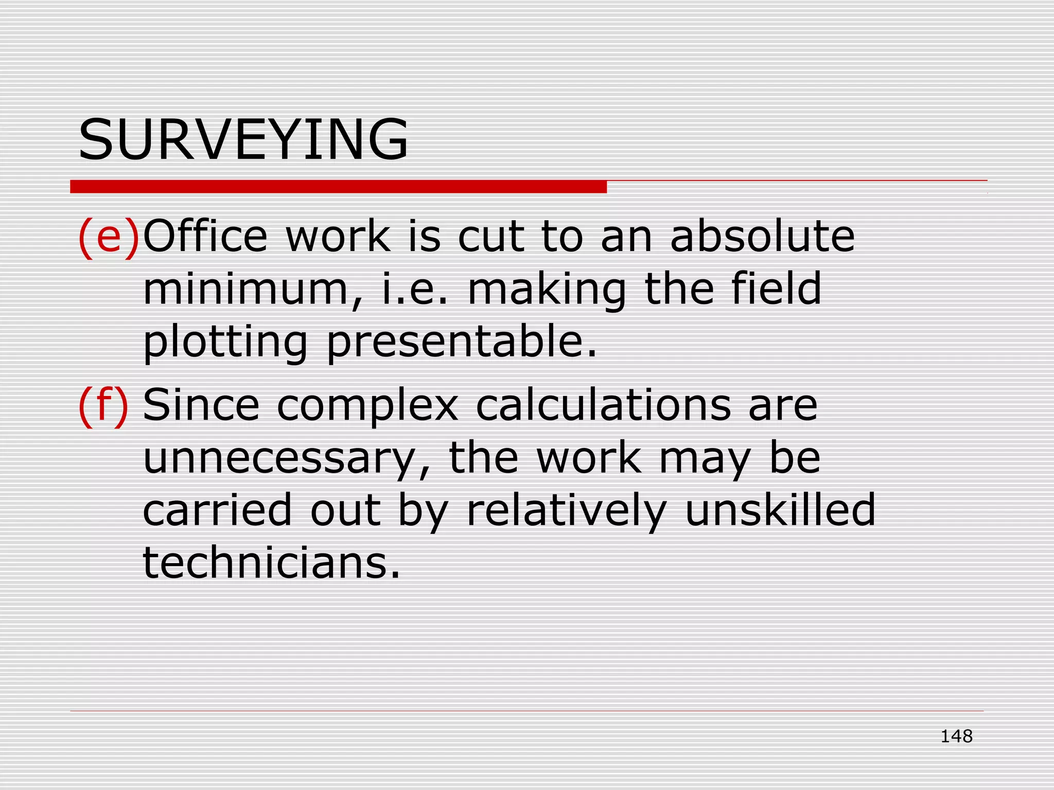 SURVEYING
(e)Office work is cut to an absolute
minimum, i.e. making the field
plotting presentable.
(f) Since complex calculations are
unnecessary, the work may be
carried out by relatively unskilled
technicians.
148
 