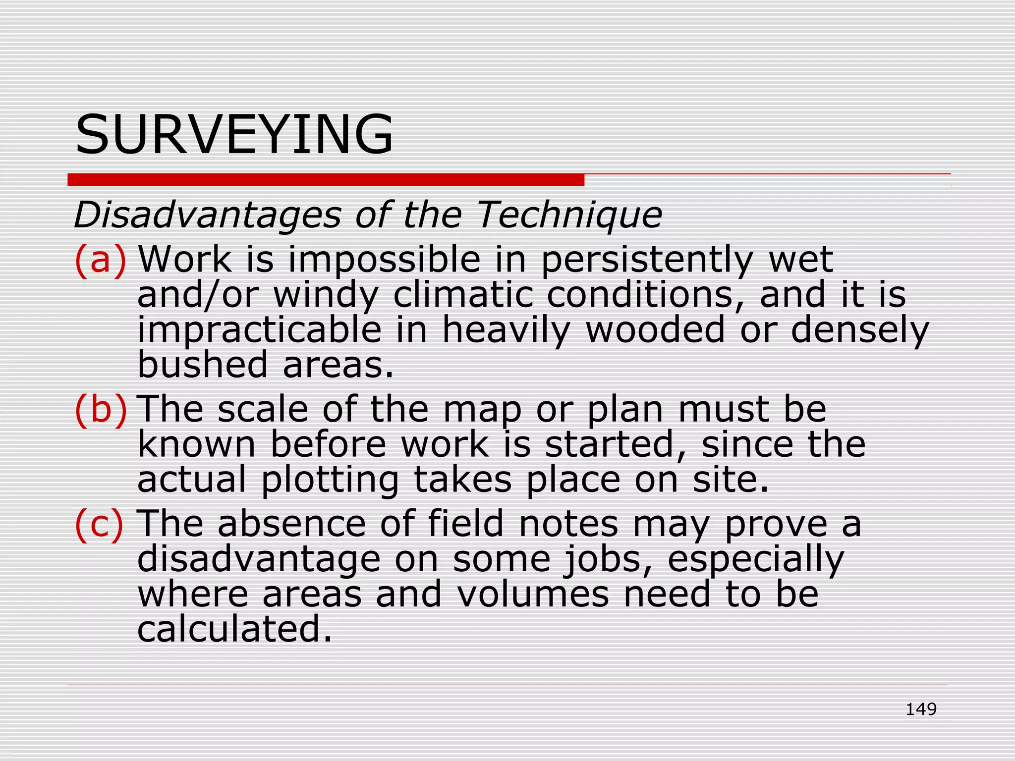 SURVEYING
Disadvantages of the Technique
(a) Work is impossible in persistently wet
and/or windy climatic conditions, and it is
impracticable in heavily wooded or densely
bushed areas.
(b) The scale of the map or plan must be
known before work is started, since the
actual plotting takes place on site.
(c) The absence of field notes may prove a
disadvantage on some jobs, especially
where areas and volumes need to be
calculated.
149
 