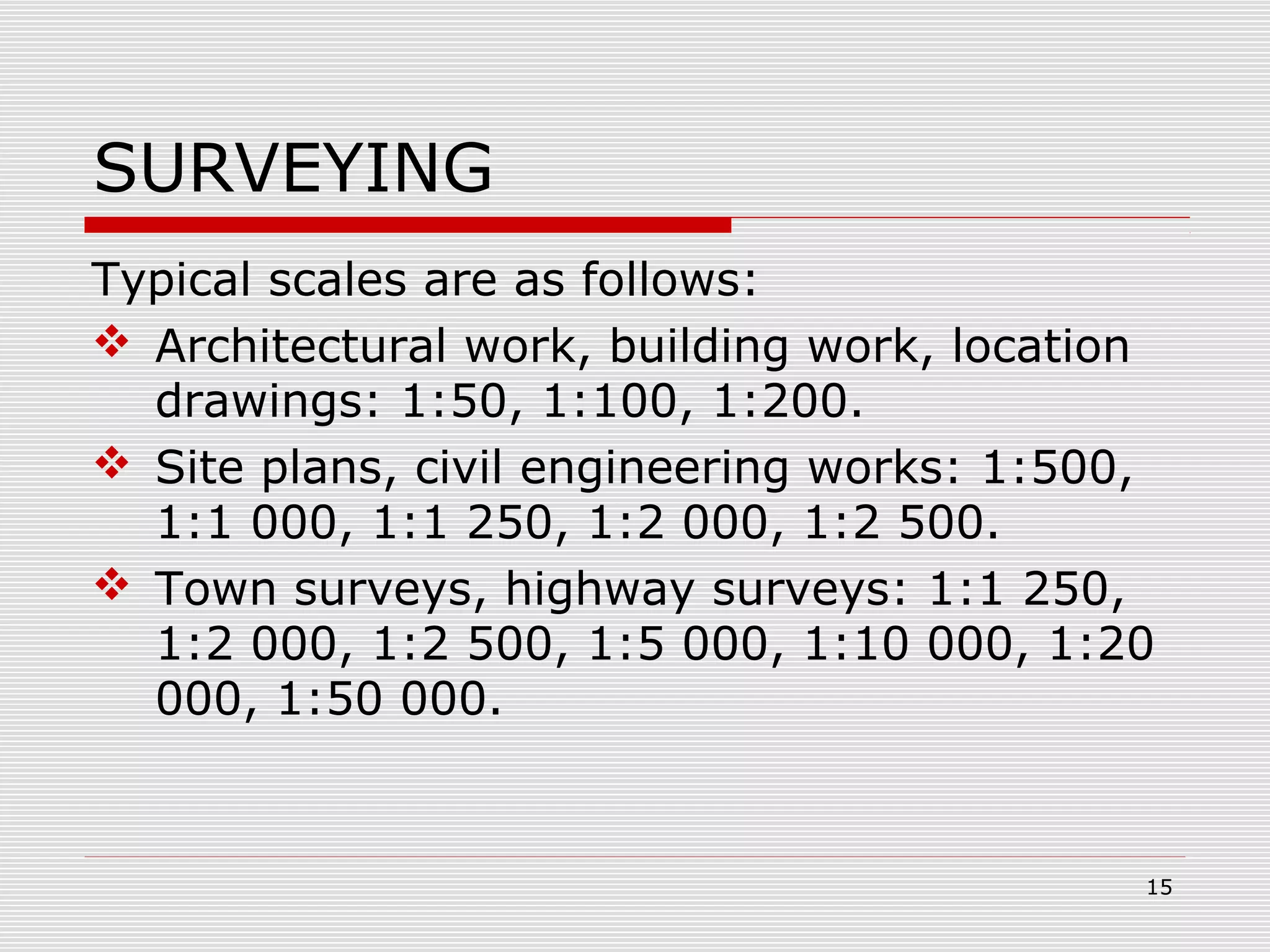 SURVEYING
Typical scales are as follows:
 Architectural work, building work, location
drawings: 1:50, 1:100, 1:200.
 Site plans, civil engineering works: 1:500,
1:1 000, 1:1 250, 1:2 000, 1:2 500.
 Town surveys, highway surveys: 1:1 250,
1:2 000, 1:2 500, 1:5 000, 1:10 000, 1:20
000, 1:50 000.
15
 