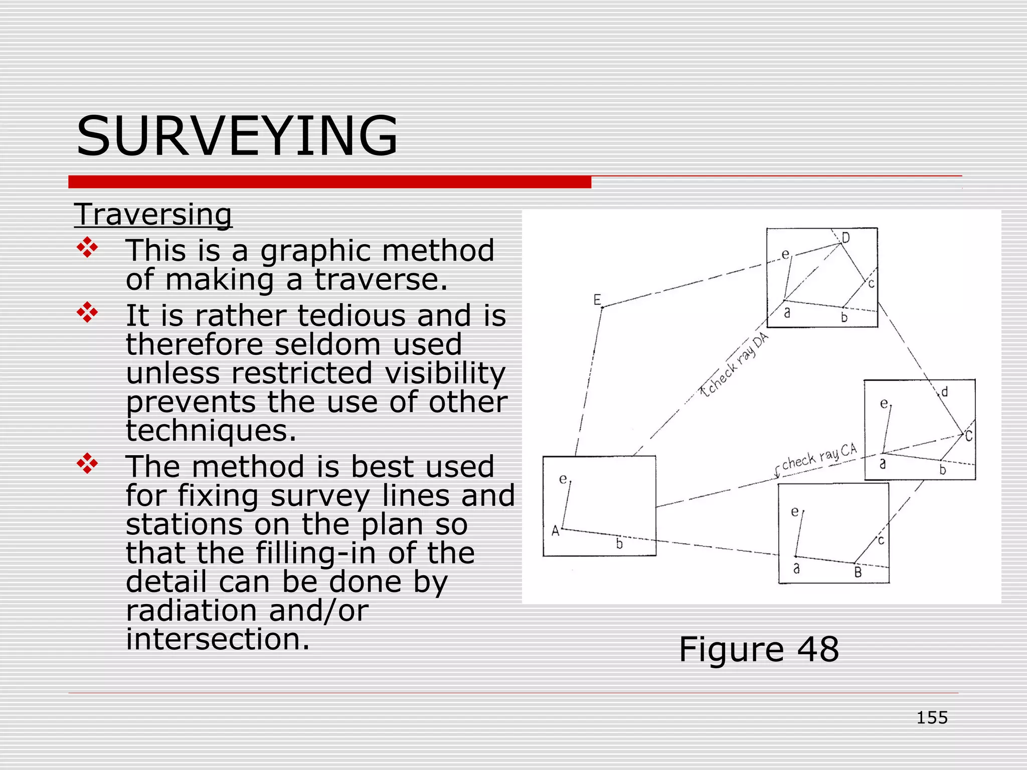 SURVEYING
Traversing
 This is a graphic method
of making a traverse.
 It is rather tedious and is
therefore seldom used
unless restricted visibility
prevents the use of other
techniques.
 The method is best used
for fixing survey lines and
stations on the plan so
that the filling-in of the
detail can be done by
radiation and/or
intersection. Figure 48
155
 