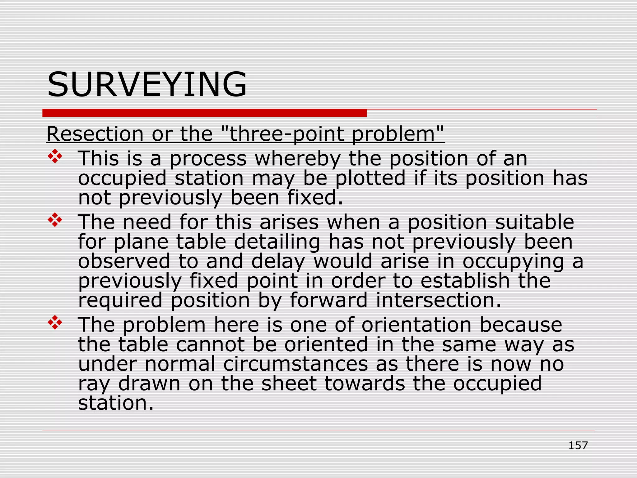 SURVEYING
Resection or the "three-point problem"
 This is a process whereby the position of an
occupied station may be plotted if its position has
not previously been fixed.
 The need for this arises when a position suitable
for plane table detailing has not previously been
observed to and delay would arise in occupying a
previously fixed point in order to establish the
required position by forward intersection.
 The problem here is one of orientation because
the table cannot be oriented in the same way as
under normal circumstances as there is now no
ray drawn on the sheet towards the occupied
station.
157
 