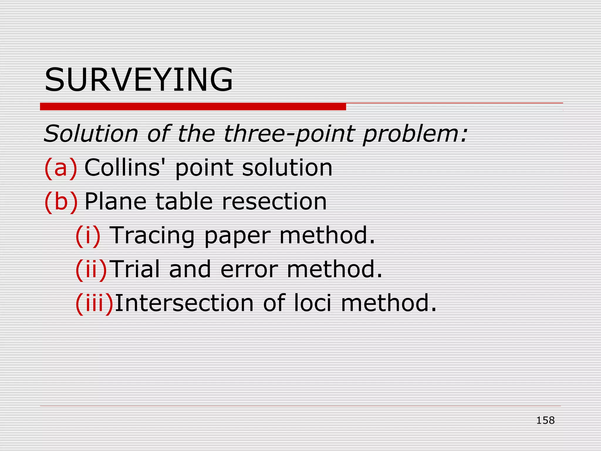 SURVEYING
Solution of the three-point problem:
(a) Collins' point solution
(b) Plane table resection
(i) Tracing paper method.
(ii)Trial and error method.
(iii)Intersection of loci method.
158
 