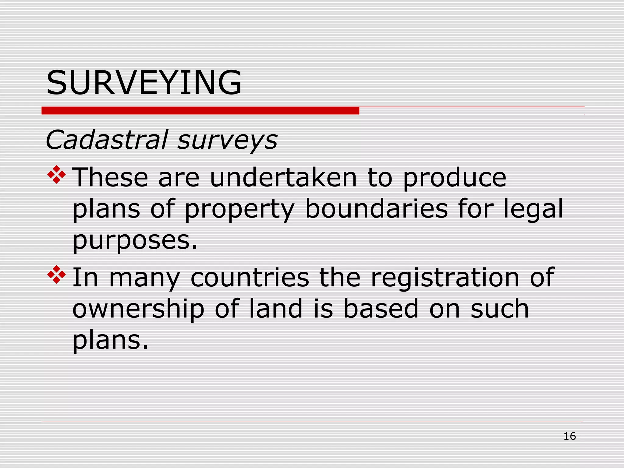 SURVEYING
Cadastral surveys
These are undertaken to produce
plans of property boundaries for legal
purposes.
In many countries the registration of
ownership of land is based on such
plans.
16
 