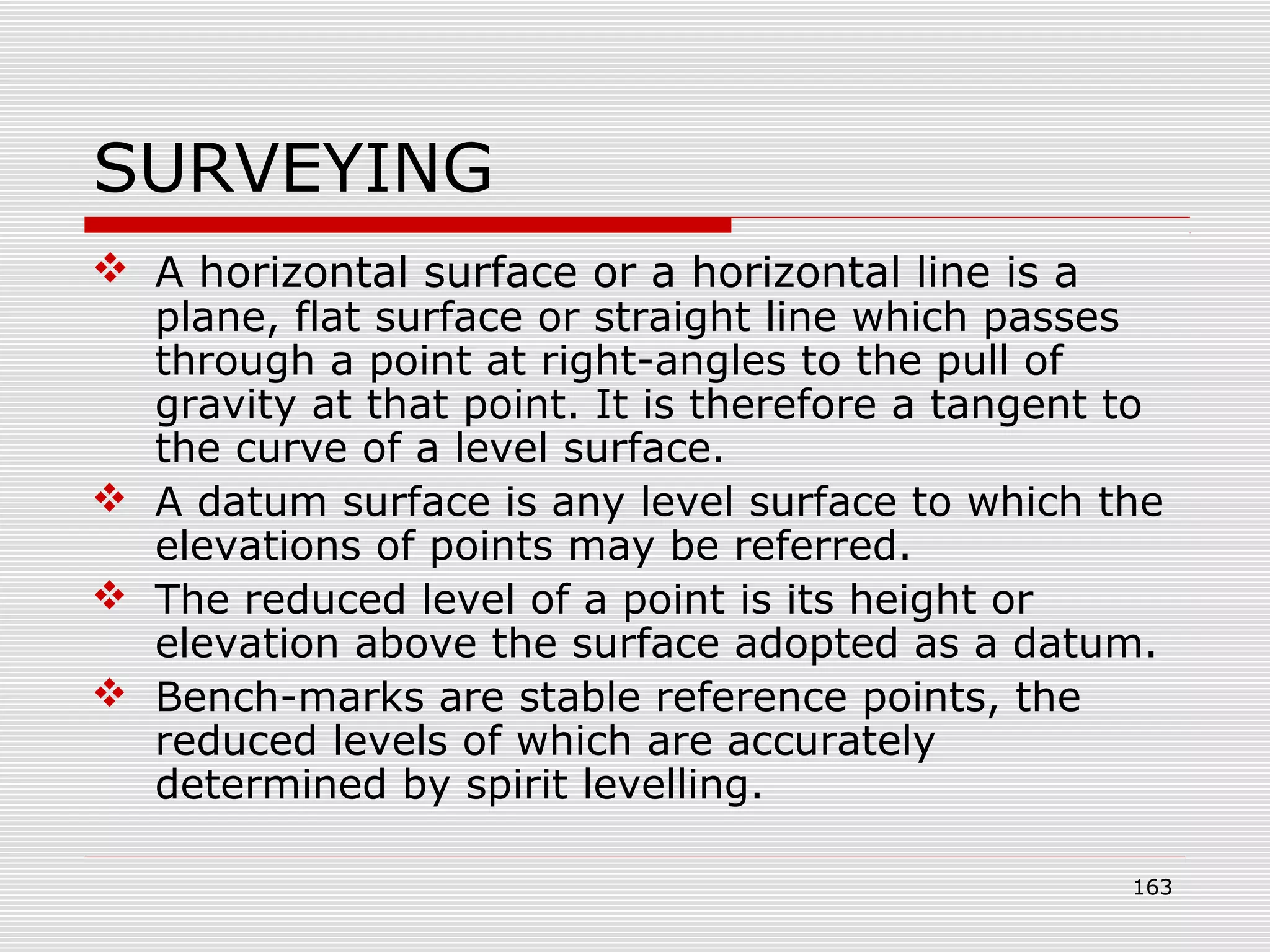 SURVEYING
 A horizontal surface or a horizontal line is a
plane, flat surface or straight line which passes
through a point at right-angles to the pull of
gravity at that point. It is therefore a tangent to
the curve of a level surface.
 A datum surface is any level surface to which the
elevations of points may be referred.
 The reduced level of a point is its height or
elevation above the surface adopted as a datum.
 Bench-marks are stable reference points, the
reduced levels of which are accurately
determined by spirit levelling.
163
 