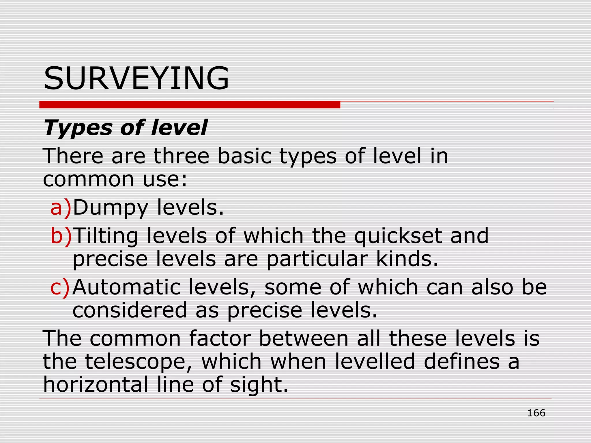 SURVEYING
Types of level
There are three basic types of level in
common use:
a)Dumpy levels.
b)Tilting levels of which the quickset and
precise levels are particular kinds.
c)Automatic levels, some of which can also be
considered as precise levels.
The common factor between all these levels is
the telescope, which when levelled defines a
horizontal line of sight.
166
 