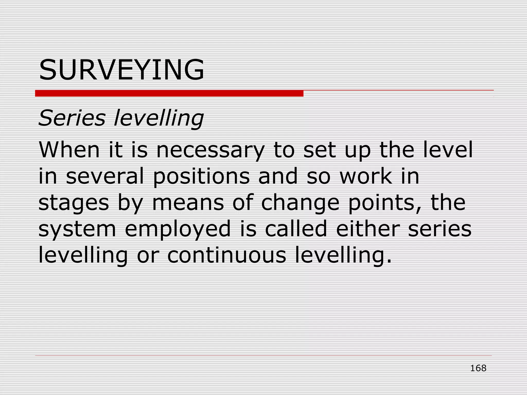 SURVEYING
Series levelling
When it is necessary to set up the level
in several positions and so work in
stages by means of change points, the
system employed is called either series
levelling or continuous levelling.
168
 