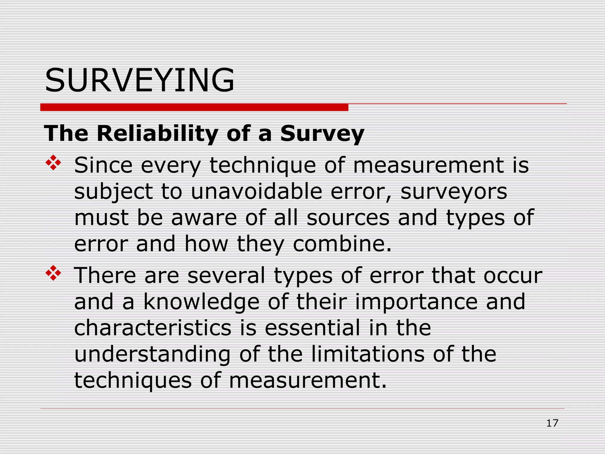SURVEYING
The Reliability of a Survey
 Since every technique of measurement is
subject to unavoidable error, surveyors
must be aware of all sources and types of
error and how they combine.
 There are several types of error that occur
and a knowledge of their importance and
characteristics is essential in the
understanding of the limitations of the
techniques of measurement.
17
 